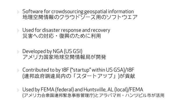 ‣ Software for crowdsourcing geospatial information 
地理空間情報のクラウドソース⽤用のソフトウェア
‣ Used for disaster response and recovery 
災害への対応ɾ復興のために利⽤用
‣ Developed by NGA (US GSI) 
アメリカ国家地球空間情報局が開発
‣ Contributed to by 18F (“startup” within US GSA)/18F 
(連邦政府調達局内の「スタートアップ」)が貢献
‣ Used by FEMA (federal) and Huntsville, AL (local)/FEMA 
(アメリカ合衆国連邦緊急事態管理庁)とアラバマ州ɾハンツビル市が活⽤用
