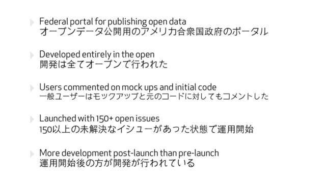 ‣ Federal portal for publishing open data 
オープンデータ公開⽤用のアメリカ合衆国政府のポータル
‣ Developed entirely in the open 
開発は全てオープンで⾏行われた
‣ Users commented on mock ups and initial code 
⼀一般ユーザーはモックアップと元のコードに対してもコメントした
‣ Launched with 150+ open issues 
150以上の未解決なイシューがあった状態で運⽤用開始
‣ More development post-launch than pre-launch 
運⽤用開始後の⽅方が開発が⾏行われている
