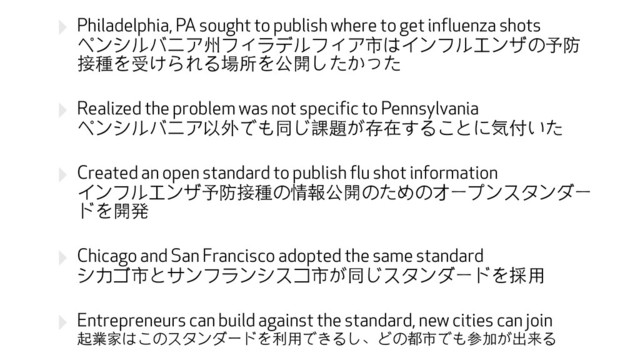 ‣ Philadelphia, PA sought to publish where to get influenza shots 
ペンシルバニア州フィラデルフィア市はインフルエンザの予防
接種を受けられる場所を公開したかった
‣ Realized the problem was not specific to Pennsylvania 
ペンシルバニア以外でも同じ課題が存在することに気付いた
‣ Created an open standard to publish flu shot information 
インフルエンザ予防接種の情報公開のためのオープンスタンダー
ドを開発
‣ Chicago and San Francisco adopted the same standard 
シカゴ市とサンフランシスコ市が同じスタンダードを採⽤用
‣ Entrepreneurs can build against the standard, new cities can join 
起業家はこのスタンダードを利⽤用できるし、どの都市でも参加が出来る
