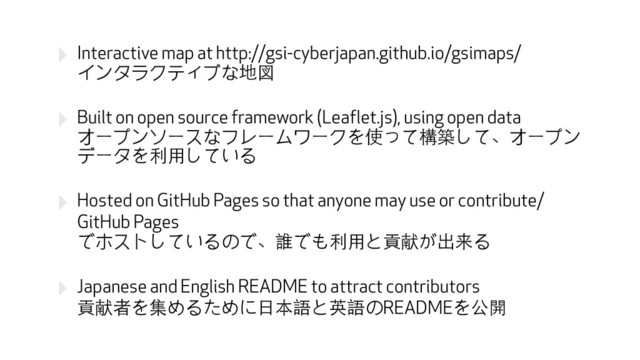 ‣ Interactive map at http://gsi-cyberjapan.github.io/gsimaps/　 
インタラクティブな地図
‣ Built on open source framework (Leaflet.js), using open data 
オープンソースなフレームワークを使って構築して、オープン
データを利⽤用している
‣ Hosted on GitHub Pages so that anyone may use or contribute/
GitHub Pages 
でホストしているので、誰でも利⽤用と貢献が出来る
‣ Japanese and English README to attract contributors 
貢献者を集めるために⽇日本語と英語のREADMEを公開
