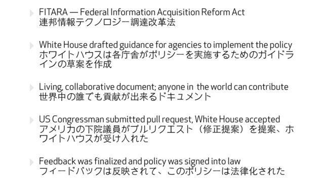 ‣ FITARA — Federal Information Acquisition Reform Act 
連邦情報テクノロジー調達改⾰革法
‣ White House drafted guidance for agencies to implement the policy 
ホワイトハウスは各庁舎がポリシーを実施するためのガイドラ
インの草案を作成
‣ Living, collaborative document; anyone in the world can contribute 
世界中の誰でも貢献が出来るドキュメント
‣ US Congressman submitted pull request, White House accepted 
アメリカの下院議員がプルリクエスト（修正提案）を提案、ホ
ワイトハウスが受け⼊入れた
‣ Feedback was finalized and policy was signed into law 
フィードバックは反映されて、このポリシーは法律化された
