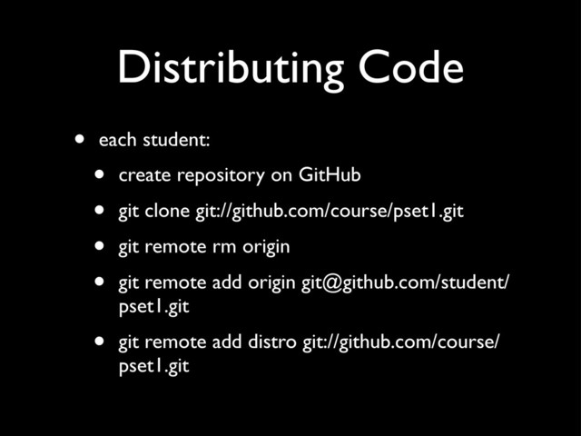 Distributing Code
• each student:
• create repository on GitHub
• git clone git://github.com/course/pset1.git
• git remote rm origin
• git remote add origin git@github.com/student/
pset1.git
• git remote add distro git://github.com/course/
pset1.git
