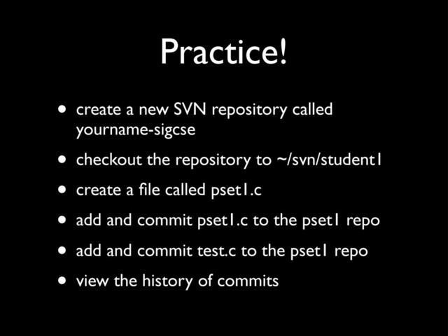 Practice!
• create a new SVN repository called
yourname-sigcse
• checkout the repository to ~/svn/student1
• create a ﬁle called pset1.c
• add and commit pset1.c to the pset1 repo
• add and commit test.c to the pset1 repo
• view the history of commits

