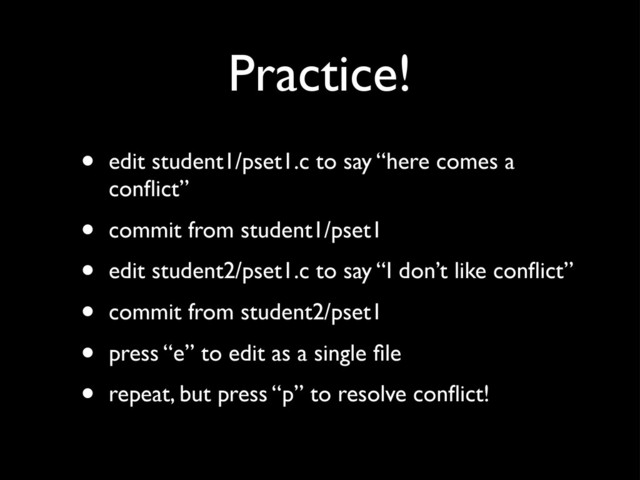 Practice!
• edit student1/pset1.c to say “here comes a
conﬂict”
• commit from student1/pset1
• edit student2/pset1.c to say “I don’t like conﬂict”
• commit from student2/pset1
• press “e” to edit as a single ﬁle
• repeat, but press “p” to resolve conﬂict!
