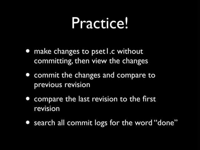 Practice!
• make changes to pset1.c without
committing, then view the changes
• commit the changes and compare to
previous revision
• compare the last revision to the ﬁrst
revision
• search all commit logs for the word “done”
