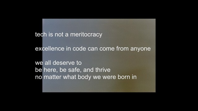 tech is not a meritocracy 
 
excellence in code can come from anyone
we all deserve to  
be here, be safe, and thrive  
no matter what body we were born in
