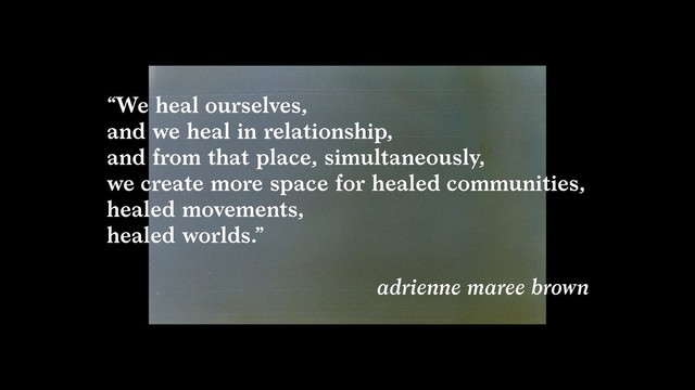 “We heal ourselves,  
and we heal in relationship,  
and from that place, simultaneously,  
we create more space for healed communities,
healed movements,  
healed worlds.”  
adrienne maree brown

