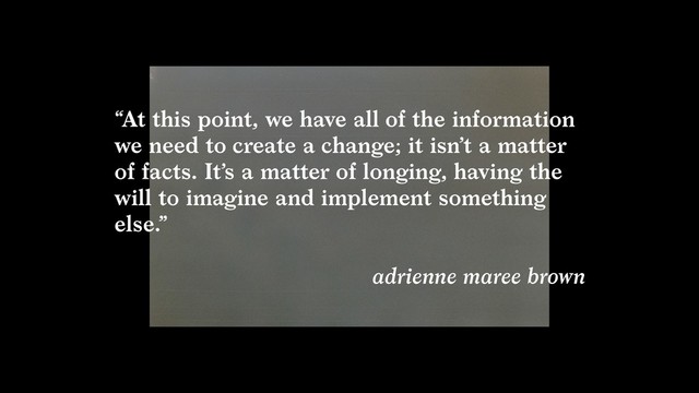 “At this point, we have all of the information
we need to create a change; it isn’t a matter
of facts. It’s a matter of longing, having the
will to imagine and implement something
else.”  
adrienne maree brown
