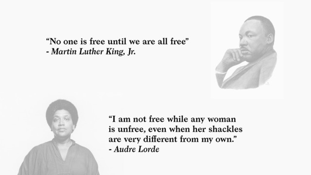 “I am not free while any woman  
is unfree, even when her shackles  
are very diﬀerent from my own.”  
- Audre Lorde
“No one is free until we are all free”  
- Martin Luther King, Jr.
