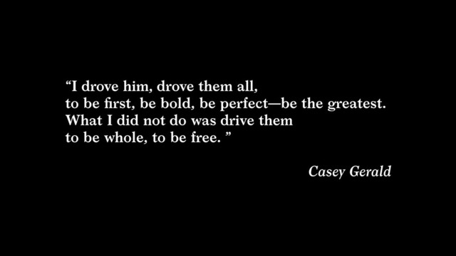 “I drove him, drove them all,  
to be ﬁrst, be bold, be perfect—be the greatest.  
What I did not do was drive them  
to be whole, to be free. ”  
Casey Gerald
