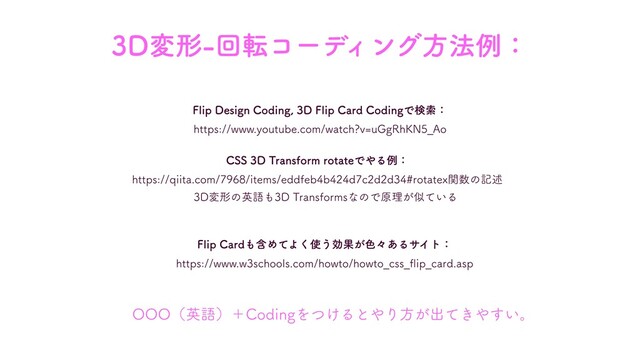 CSS 3D Transform rotateでやる例：
https://qiita.com/7968/items/eddfeb4b424d7c2d2d34#rotatex関数の記述
OOO（英語）＋Codingをつけるとやり⽅が出てきやすい。
Flip Cardも含めてよく使う効果が⾊々あるサイト：
https://www.w3schools.com/howto/howto_css_ﬂip_card.asp
Flip Design Coding, 3D Flip Card Codingで検索：
https://www.youtube.com/watch?v=uGgRhKN5_Ao
3D変形-回転コーディング⽅法例：
3D変形の英語も3D Transformsなので原理が似ている
