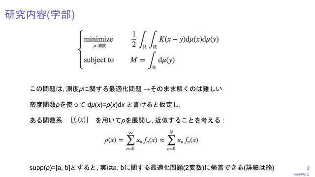 2
2
研究内容(学部)
この問題は, 測度μに関する最適化問題 →そのまま解くのは難しい
密度関数ρを使って dμ(x)=ρ(x)dx と書けると仮定し,
ある関数系 を用いてρを展開し, 近似することを考える：
supp(ρ)=[a, b]とすると, 実はa, bに関する最適化問題(2変数)に帰着できる(詳細は略)
