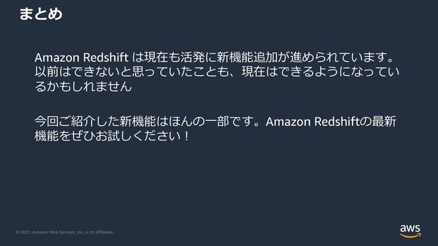 © 2021, Amazon Web Services, Inc. or its Affiliates.
まとめ
Amazon Redshift は現在も活発に新機能追加が進められています。
以前はできないと思っていたことも、現在はできるようになってい
るかもしれません
今回ご紹介した新機能はほんの⼀部です。Amazon Redshiftの最新
機能をぜひお試しください︕
