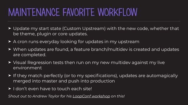 MAINTENANCE FAVORITE WORKFLOW
➤ Update my start state (Custom Upstream) with the new code, whether that
be theme, plugin or core updates.
➤ A cron runs everyday looking for updates in my upstream
➤ When updates are found, a feature branch/multidev is created and updates
are completed.
➤ Visual Regression tests then run on my new multidev against my live
environment
➤ If they match perfectly (or to my speciﬁcations), updates are automagically
merged into master and push into production
➤ I don’t even have to touch each site!
Shout out to Andrew Taylor for his LoopConf workshop on this!
