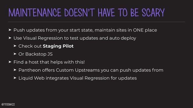 MAINTENANCE DOESN’T HAVE TO BE SCARY
➤ Push updates from your start state, maintain sites in ONE place
➤ Use Visual Regression to test updates and auto deploy
➤ Check out Staging Pilot
➤ Or Backstop JS
➤ Find a host that helps with this!
➤ Pantheon offers Custom Upstreams you can push updates from
➤ Liquid Web integrates Visual Regression for updates
@tessak22
