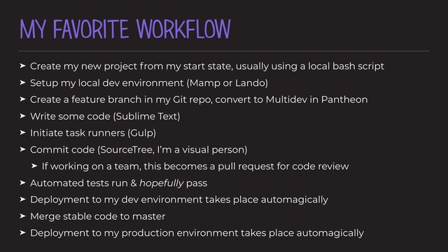 MY FAVORITE WORKFLOW
➤ Create my new project from my start state, usually using a local bash script
➤ Setup my local dev environment (Mamp or Lando)
➤ Create a feature branch in my Git repo, convert to Multidev in Pantheon
➤ Write some code (Sublime Text)
➤ Initiate task runners (Gulp)
➤ Commit code (SourceTree, I’m a visual person)
➤ If working on a team, this becomes a pull request for code review
➤ Automated tests run & hopefully pass
➤ Deployment to my dev environment takes place automagically
➤ Merge stable code to master
➤ Deployment to my production environment takes place automagically
