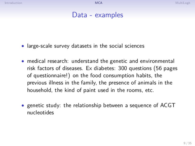 Introduction MCA MultiLogit
Data - examples
• large-scale survey datasets in the social sciences
• medical research: understand the genetic and environmental
risk factors of diseases. Ex diabetes: 300 questions (56 pages
of questionnaire!) on the food consumption habits, the
previous illness in the family, the presence of animals in the
household, the kind of paint used in the rooms, etc.
• genetic study: the relationship between a sequence of ACGT
nucleotides
9 / 35
