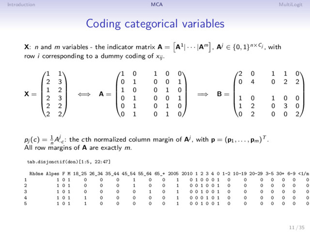 Introduction MCA MultiLogit
Coding categorical variables
X: n and m variables - the indicator matrix A = A1| · · · |Am , Aj ∈ {0, 1}n×Cj , with
row i corresponding to a dummy coding of xij .
X =





1 1
2 3
1 2
2 3
2 2
2 2





⇐⇒ A =





1 0 1 0 0
0 1 0 0 1
1 0 0 1 0
0 1 0 0 1
0 1 0 1 0
0 1 0 1 0





=⇒ B =





2 0 1 1 0
0 4 0 2 2
1 0 1 0 0
1 2 0 3 0
0 2 0 0 2





pj (c) = 1
n
Aj
·c
: the cth normalized column margin of Aj , with p = (p1, . . . , pm)T .
All row margins of A are exactly m.
tab.disjonctif(don)[1:5, 22:47]
Rhône Alpes F M 18_25 26_34 35_44 45_54 55_64 65_+ 2005 2010 1 2 3 4 0 1-2 10-19 20-29 3-5 30+ 6-9 <1/m
1 1 0 1 0 0 0 1 0 0 1 0 1 0 0 0 1 0 0 0 0 0 0 0
2 1 0 1 0 0 0 1 0 0 1 0 0 1 0 0 1 0 0 0 0 0 0 0
3 1 0 1 0 0 0 0 1 0 1 0 0 1 0 0 1 0 0 0 0 0 0 0
4 1 0 1 1 0 0 0 0 0 1 0 0 0 1 0 1 0 0 0 0 0 0 0
5 1 0 1 1 0 0 0 0 0 1 0 0 1 0 0 1 0 0 0 0 0 0 0
11 / 35
