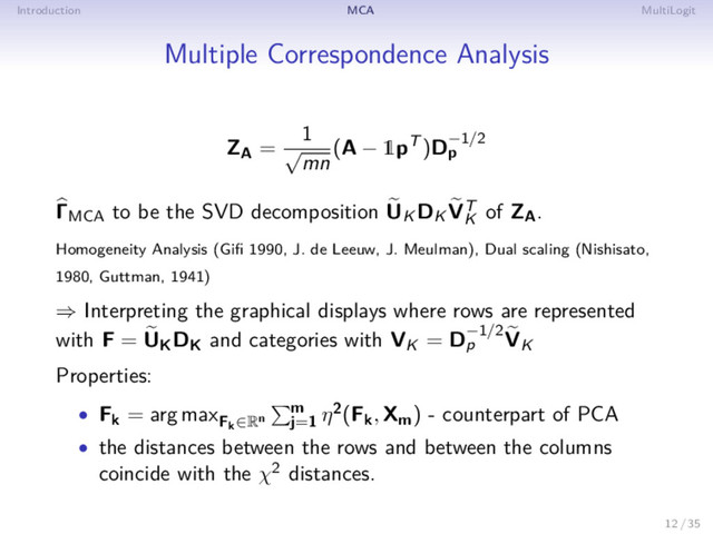 Introduction MCA MultiLogit
Multiple Correspondence Analysis
ZA =
1
√
mn
(A − 1pT )D−1/2
p
ΓMCA to be the SVD decomposition UK DK VT
K
of ZA.
Homogeneity Analysis (Giﬁ 1990, J. de Leeuw, J. Meulman), Dual scaling (Nishisato,
1980, Guttman, 1941)
⇒ Interpreting the graphical displays where rows are represented
with F = UKDK and categories with VK = D−1/2
p VK
Properties:
• Fk = arg maxFk∈Rn
m
j=1
η2(Fk, Xm) - counterpart of PCA
• the distances between the rows and between the columns
coincide with the χ2 distances.
12 / 35
