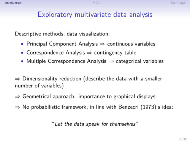 Introduction MCA MultiLogit
Exploratory multivariate data analysis
Descriptive methods, data visualization:
• Principal Component Analysis ⇒ continuous variables
• Correspondence Analysis ⇒ contingency table
• Multiple Correspondence Analysis ⇒ categorical variables
⇒ Dimensionality reduction (describe the data with a smaller
number of variables)
⇒ Geometrical approach: importance to graphical displays
⇒ No probabilistic framework, in line with Benzecri (1973)’s idea:
“Let the data speak for themselves”
3 / 35
