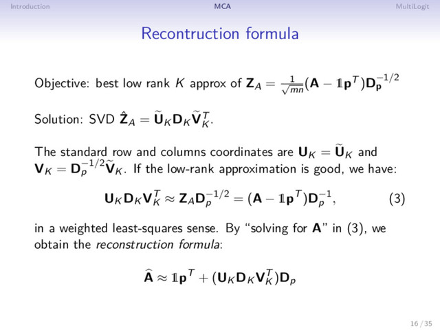 Introduction MCA MultiLogit
Recontruction formula
Objective: best low rank K approx of ZA = 1
√
mn
(A − 1pT )D−1/2
p
Solution: SVD ˆ
ZA = UK DK VT
K
.
The standard row and columns coordinates are UK = UK and
VK = D−1/2
p VK . If the low-rank approximation is good, we have:
UK DK VT
K
≈ ZAD−1/2
p
= (A − 1pT )D−1
p
, (3)
in a weighted least-squares sense. By “solving for A” in (3), we
obtain the reconstruction formula:
A ≈ 1pT + (UK DK VT
K
)Dp
16 / 35
