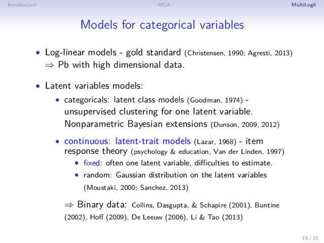 Introduction MCA MultiLogit
Models for categorical variables
• Log-linear models - gold standard (Christensen, 1990; Agresti, 2013)
⇒ Pb with high dimensional data.
• Latent variables models:
• categoricals: latent class models (Goodman, 1974) -
unsupervised clustering for one latent variable.
Nonparametric Bayesian extensions (Dunson, 2009, 2012)
• continuous: latent-trait models (Lazar, 1968) - item
response theory (psychology & education, Van der Linden, 1997)
• ﬁxed: often one latent variable, diﬃculties to estimate.
• random: Gaussian distribution on the latent variables
(Moustaki, 2000; Sanchez, 2013)
⇒ Binary data: Collins, Dasgupta, & Schapire (2001), Buntine
(2002), Hoﬀ (2009), De Leeuw (2006), Li & Tao (2013)
19 / 35
