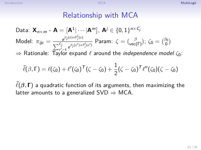 Introduction MCA MultiLogit
Relationship with MCA
Data: Xn×m - A = A1| · · · |Am , Aj ∈ {0, 1}n×Cj
Model: πijc = eβj (c)+Γ
j
i
(c)
Cj
c =1
eβj (c )+Γ
j
i
(c )
Param: ζ = β
vec(Γ)
; ζ0 = β0
0
⇒ Rationale: Taylor expand around the independence model ζ0:
˜(β, Γ) = (ζ0) + (ζ0)T (ζ − ζ0) +
1
2
(ζ − ζ0)T (ζ0)(ζ − ζ0)
˜(β, Γ) a quadratic function of its arguments, then maximizing the
latter amounts to a generalized SVD ⇒ MCA.
21 / 35
