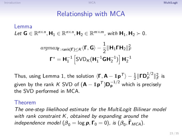 Introduction MCA MultiLogit
Relationship with MCA
Lemma
Let G ∈ Rn×n, H1 ∈ Rn×n, H2 ∈ Rm×m, with H1, H2 0.
argmaxΓ: rank(Γ)≤K
Γ, G −
1
2
H1ΓH2
2
F
Γ∗ = H−1
1
SVDK (H−1
1
GH−1
2
) H−1
2
Thus, using Lemma 1, the solution Γ, A − 1pT − 1
2
ΓD1/2
p
2
F
is
given by the rank K SVD of (A − 1pT )D−1/2
p which is precisely
the SVD performed in MCA.
Theorem
The one-step likelihood estimate for the MultiLogit Bilinear model
with rank constraint K, obtained by expanding around the
independence model (β0
= log p, Γ0 = 0), is (β0
, ΓMCA).
23 / 35
