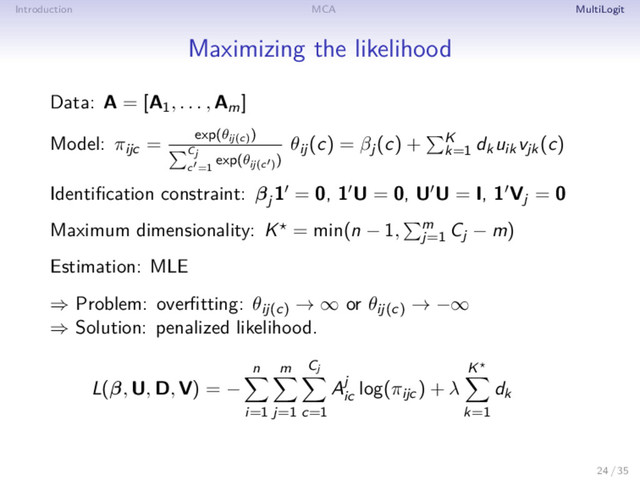 Introduction MCA MultiLogit
Maximizing the likelihood
Data: A = [A1, . . . , Am]
Model: πijc = exp(θij(c)
)
Cj
c =1
exp(θij(c )
)
θij(c) = βj(c) + K
k=1
dkuikvjk(c)
Identiﬁcation constraint: βj
1 = 0, 1 U = 0, U U = I, 1 Vj = 0
Maximum dimensionality: K = min(n − 1, m
j=1
Cj − m)
Estimation: MLE
⇒ Problem: overﬁtting: θij(c)
→ ∞ or θij(c)
→ −∞
⇒ Solution: penalized likelihood.
L(β, U, D, V) = −
n
i=1
m
j=1
Cj
c=1
Aj
ic
log(πijc) + λ
K
k=1
dk
24 / 35
