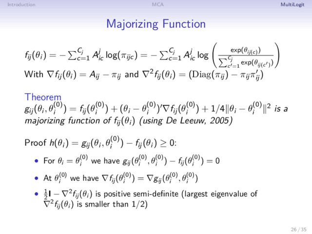 Introduction MCA MultiLogit
Majorizing Function
fij(θi ) = − Cj
c=1
Aj
ic
log(πijc) = − Cj
c=1
Aj
ic
log exp(θij(c)
)
Cj
c =1
exp(θij(c )
)
With ∇fij(θi ) = Aij − πij and ∇2fij(θi ) = (Diag(πij) − πijπij
)
Theorem
gij(θi , θ(0)
i
) = fij(θ(0)
i
) + (θi − θ(0)
i
) ∇fij(θ(0)
i
) + 1/4 θi − θ(0)
i
2 is a
majorizing function of fij(θi ) (using De Leeuw, 2005)
Proof h(θi ) = gij(θi , θ(0)
i
) − fij(θi ) ≥ 0:
• For θi
= θ(0)
i
we have gij
(θ(0)
i
, θ(0)
i
) − fij
(θ(0)
i
) = 0
• At θ(0)
i
we have ∇fij
(θ(0)
i
) = ∇gij
(θ(0)
i
, θ(0)
i
)
• 1
2
I − ∇2fij
(θi
) is positive semi-deﬁnite (largest eigenvalue of
∇2fij
(θi
) is smaller than 1/2)
26 / 35
