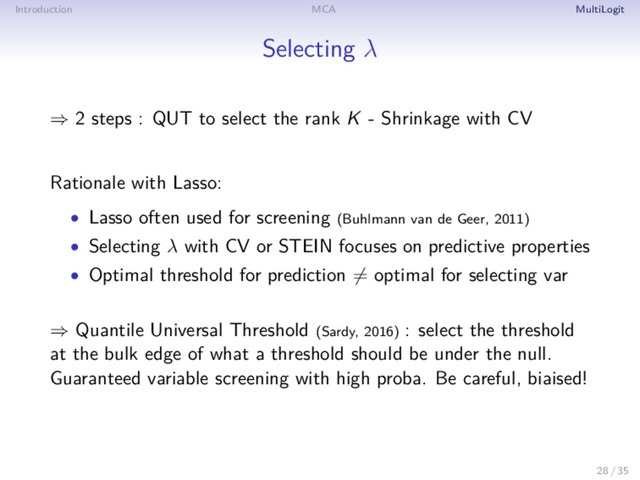 Introduction MCA MultiLogit
Selecting λ
⇒ 2 steps : QUT to select the rank K - Shrinkage with CV
Rationale with Lasso:
• Lasso often used for screening (Buhlmann van de Geer, 2011)
• Selecting λ with CV or STEIN focuses on predictive properties
• Optimal threshold for prediction = optimal for selecting var
⇒ Quantile Universal Threshold (Sardy, 2016) : select the threshold
at the bulk edge of what a threshold should be under the null.
Guaranteed variable screening with high proba. Be careful, biaised!
28 / 35
