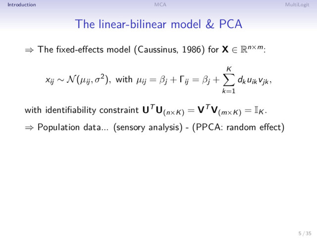 Introduction MCA MultiLogit
The linear-bilinear model & PCA
⇒ The ﬁxed-eﬀects model (Caussinus, 1986) for X ∈ Rn×m:
xij ∼ N(µij, σ2), with µij = βj + Γij = βj +
K
k=1
dkuikvjk,
with identiﬁability constraint UT U(n×K)
= VT V(m×K)
= IK .
⇒ Population data... (sensory analysis) - (PPCA: random eﬀect)
5 / 35
