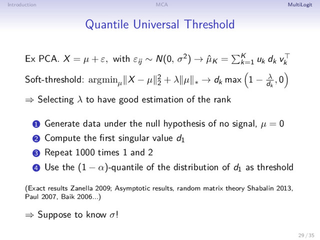 Introduction MCA MultiLogit
Quantile Universal Threshold
Ex PCA. X = µ + ε, with εij ∼ N(0, σ2) → ˆ
µK = K
k=1
uk dk vk
Soft-threshold: argminµ
X − µ 2
2
+ λ µ ∗ → dk max 1 − λ
dk
, 0
⇒ Selecting λ to have good estimation of the rank
1 Generate data under the null hypothesis of no signal, µ = 0
2 Compute the ﬁrst singular value d1
3 Repeat 1000 times 1 and 2
4 Use the (1 − α)-quantile of the distribution of d1 as threshold
(Exact results Zanella 2009; Asymptotic results, random matrix theory Shabalin 2013,
Paul 2007, Baik 2006...)
⇒ Suppose to know σ!
29 / 35
