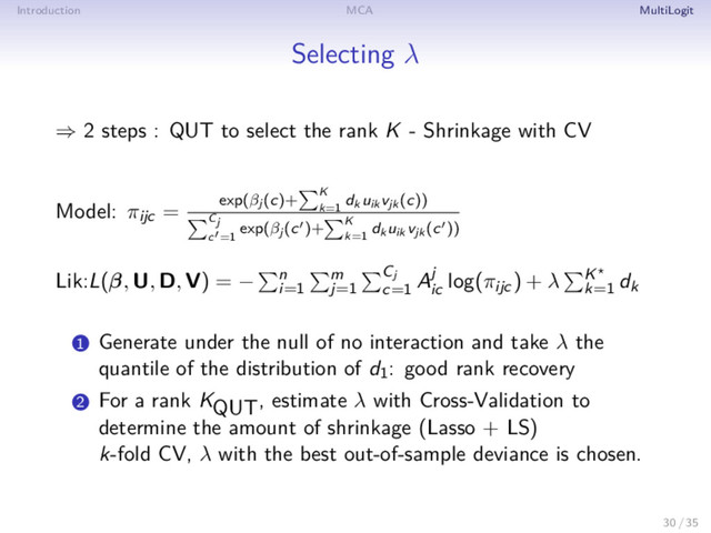 Introduction MCA MultiLogit
Selecting λ
⇒ 2 steps : QUT to select the rank K - Shrinkage with CV
Model: πijc = exp(βj (c)+ K
k=1
dk uik vjk (c))
Cj
c =1
exp(βj (c )+ K
k=1
dk uik vjk (c ))
Lik:L(β, U, D, V) = − n
i=1
m
j=1
Cj
c=1
Aj
ic
log(πijc) + λ K
k=1
dk
1 Generate under the null of no interaction and take λ the
quantile of the distribution of d1: good rank recovery
2 For a rank KQUT, estimate λ with Cross-Validation to
determine the amount of shrinkage (Lasso + LS)
k-fold CV, λ with the best out-of-sample deviance is chosen.
30 / 35
