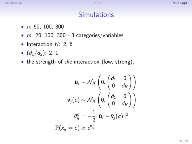 Introduction MCA MultiLogit
Simulations
• n: 50, 100, 300
• m: 20, 100, 300 - 3 categories/variables
• Interaction K: 2, 6
• (d1/d2): 2, 1
• the strength of the interaction (low, strong).
˜
ui ∼ NK 0,
d1 0
0 dK
˜
vj(c) ∼ NK 0,
d1 0
0 dK
θc
ij
= −
1
2
˜
ui − ˜
vj(c) 2
P(xij = c) ∝ eθc
ij
31 / 35
