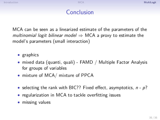 Introduction MCA MultiLogit
Conclusion
MCA can be seen as a linearized estimate of the parameters of the
multinomial logit bilinear model ⇒ MCA a proxy to estimate the
model’s parameters (small interaction)
• graphics
• mixed data (quanti, quali) - FAMD / Multiple Factor Analysis
for groups of variables
• mixture of MCA/ mixture of PPCA
• selecting the rank with BIC?? Fixed eﬀect, asymptotics, n - p?
• regularization in MCA to tackle overﬁtting issues
• missing values
35 / 35
