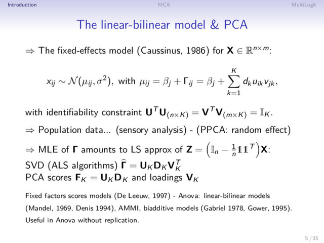 Introduction MCA MultiLogit
The linear-bilinear model & PCA
⇒ The ﬁxed-eﬀects model (Caussinus, 1986) for X ∈ Rn×m:
xij ∼ N(µij, σ2), with µij = βj + Γij = βj +
K
k=1
dkuikvjk,
with identiﬁability constraint UT U(n×K)
= VT V(m×K)
= IK .
⇒ Population data... (sensory analysis) - (PPCA: random eﬀect)
⇒ MLE of Γ amounts to LS approx of Z = In − 1
n
11T X:
SVD (ALS algorithms) Γ = UK DK VT
K
PCA scores FK = UK DK and loadings VK
Fixed factors scores models (De Leeuw, 1997) - Anova: linear-bilinear models
(Mandel, 1969, Denis 1994), AMMI, biadditive models (Gabriel 1978, Gower, 1995).
Useful in Anova without replication.
5 / 35
