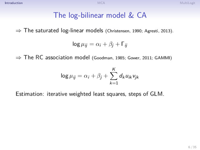 Introduction MCA MultiLogit
The log-bilinear model & CA
⇒ The saturated log-linear models (Christensen, 1990; Agresti, 2013).
log µij = αi + βj + Γij
⇒ The RC association model (Goodman, 1985; Gower, 2011; GAMMI)
log µij = αi + βj +
K
k=1
dkuikvjk
Estimation: iterative weighted least squares, steps of GLM.
6 / 35

