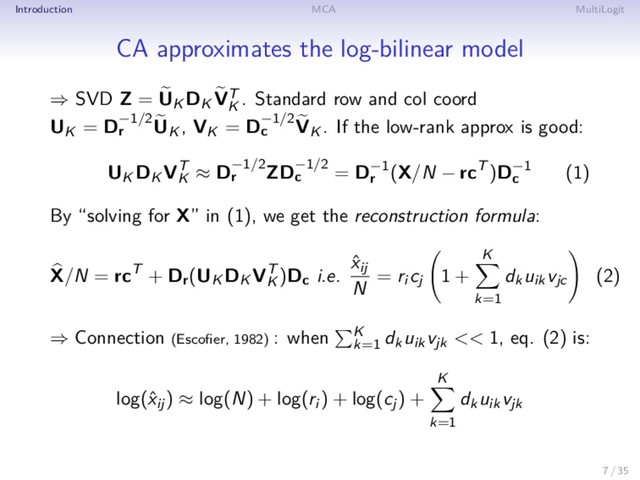 Introduction MCA MultiLogit
CA approximates the log-bilinear model
⇒ SVD Z = UK DK VT
K
. Standard row and col coord
UK = D−1/2
r UK , VK = D−1/2
c VK . If the low-rank approx is good:
UK DK VT
K
≈ D−1/2
r ZD−1/2
c = D−1
r
(X/N − rcT )D−1
c
(1)
By “solving for X” in (1), we get the reconstruction formula:
X/N = rcT + Dr(UK DK VT
K
)Dc i.e.
ˆ
xij
N
= ri cj 1 +
K
k=1
dkuikvjc (2)
⇒ Connection (Escoﬁer, 1982) : when K
k=1
dkuikvjk << 1, eq. (2) is:
log(ˆ
xij) ≈ log(N) + log(ri ) + log(cj) +
K
k=1
dkuikvjk
7 / 35
