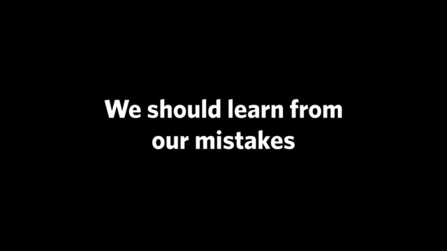 We should learn from
our mistakes
