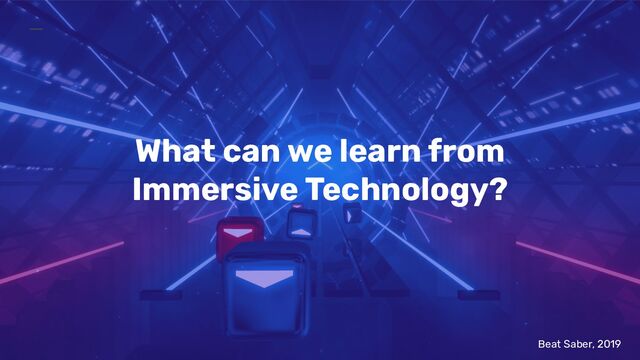 What can we learn from
Immersive Technology?
Beat Saber, 2019

