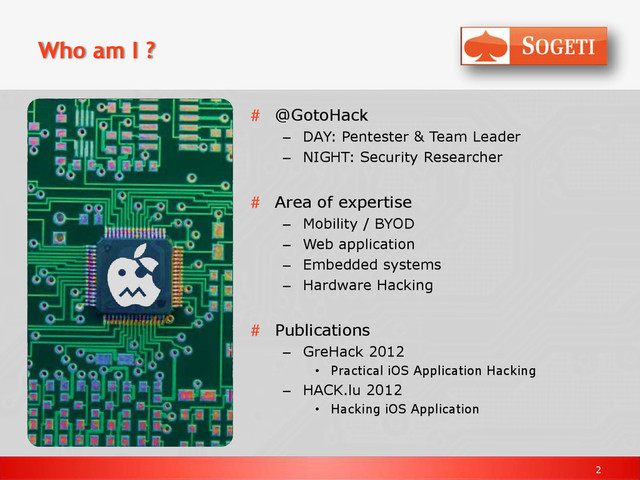 2
Who am I ?
# @GotoHack
– DAY: Pentester & Team Leader
– NIGHT: Security Researcher
# Area of expertise
– Mobility / BYOD
– Web application
– Embedded systems
– Hardware Hacking
# Publications
– GreHack 2012
• Practical iOS Application Hacking
– HACK.lu 2012
• Hacking iOS Application
