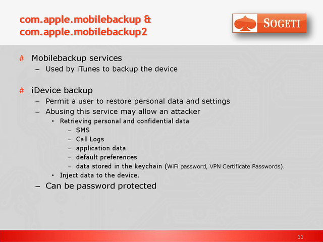 11
com.apple.mobilebackup &
com.apple.mobilebackup2
# Mobilebackup services
– Used by iTunes to backup the device
# iDevice backup
– Permit a user to restore personal data and settings
– Abusing this service may allow an attacker
• Retrieving personal and confidential data
– SMS
– Call Logs
– application data
– default preferences
– data stored in the keychain (WiFi password, VPN Certificate Passwords).
• Inject data to the device.
– Can be password protected
