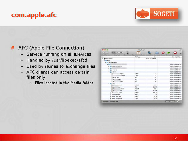 12
com.apple.afc
# AFC (Apple File Connection)
– Service running on all iDevices
– Handled by /usr/libexec/afcd
– Used by iTunes to exchange files
– AFC clients can access certain
files only
• Files located in the Media folder
