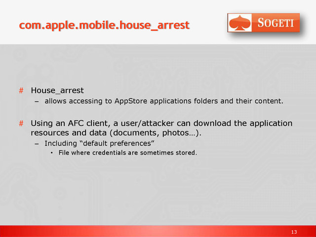 13
com.apple.mobile.house_arrest
# House_arrest
– allows accessing to AppStore applications folders and their content.
# Using an AFC client, a user/attacker can download the application
resources and data (documents, photos…).
– Including “default preferences”
• File where credentials are sometimes stored.
