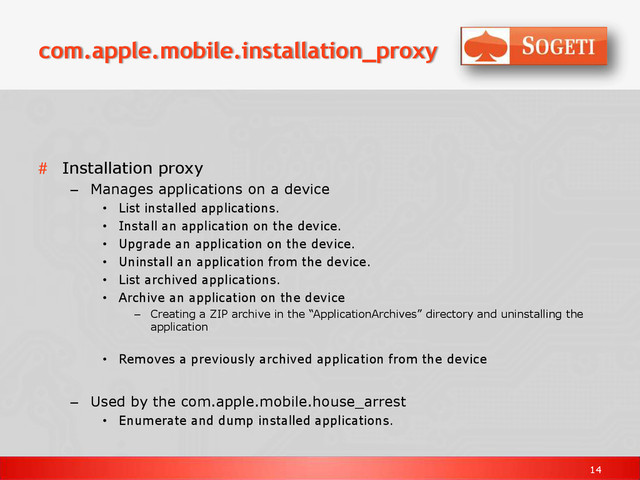 14
com.apple.mobile.installation_proxy
# Installation proxy
– Manages applications on a device
• List installed applications.
• Install an application on the device.
• Upgrade an application on the device.
• Uninstall an application from the device.
• List archived applications.
• Archive an application on the device
– Creating a ZIP archive in the “ApplicationArchives” directory and uninstalling the
application
• Removes a previously archived application from the device
– Used by the com.apple.mobile.house_arrest
• Enumerate and dump installed applications.
