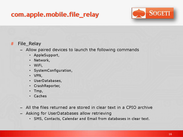 16
com.apple.mobile.file_relay
# File_Relay
– Allow paired devices to launch the following commands
• AppleSupport,
• Network,
• WiFi,
• SystemConfiguration,
• VPN,
• UserDatabases,
• CrashReporter,
• Tmp,
• Caches
– All the files returned are stored in clear text in a CPIO archive
– Asking for UserDatabases allow retrieving
• SMS, Contacts, Calendar and Email from databases in clear text.
