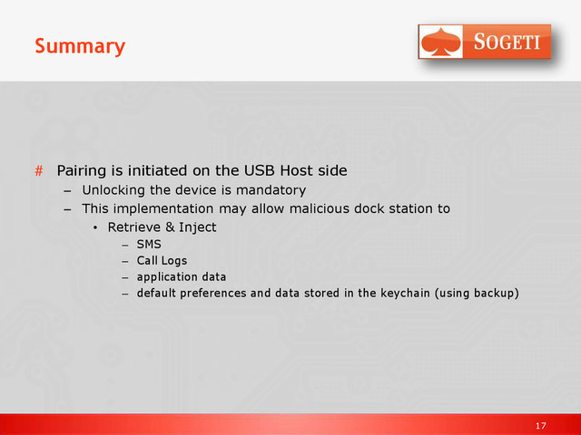 17
Summary
# Pairing is initiated on the USB Host side
– Unlocking the device is mandatory
– This implementation may allow malicious dock station to
• Retrieve & Inject
– SMS
– Call Logs
– application data
– default preferences and data stored in the keychain (using backup)
