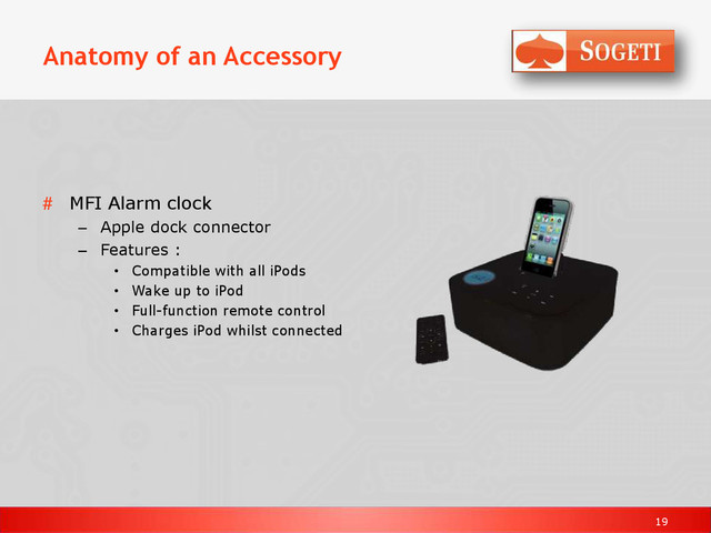 19
Anatomy of an Accessory
# MFI Alarm clock
– Apple dock connector
– Features :
• Compatible with all iPods
• Wake up to iPod
• Full-function remote control
• Charges iPod whilst connected
