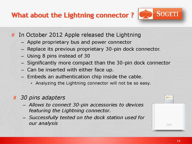 25
What about the Lightning connector ?
# In October 2012 Apple released the Lightning
– Apple proprietary bus and power connector
– Replace its previous proprietary 30-pin dock connector.
– Using 8 pins instead of 30
– Significantly more compact than the 30-pin dock connector
– Can be inserted with either face up.
– Embeds an authentication chip inside the cable.
• Analyzing the Lightning connector will not be so easy.
# 30 pins adapters
– Allows to connect 30-pin accessories to devices
featuring the Lightning connector.
– Successfully tested on the dock station used for
our analysis
